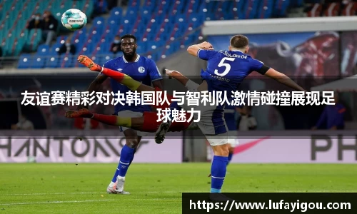 友谊赛精彩对决韩国队与智利队激情碰撞展现足球魅力