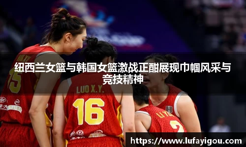 纽西兰女篮与韩国女篮激战正酣展现巾帼风采与竞技精神