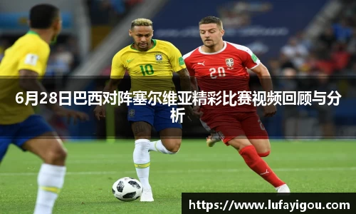 6月28日巴西对阵塞尔维亚精彩比赛视频回顾与分析