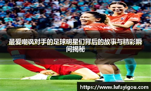 最爱嘲讽对手的足球明星们背后的故事与精彩瞬间揭秘