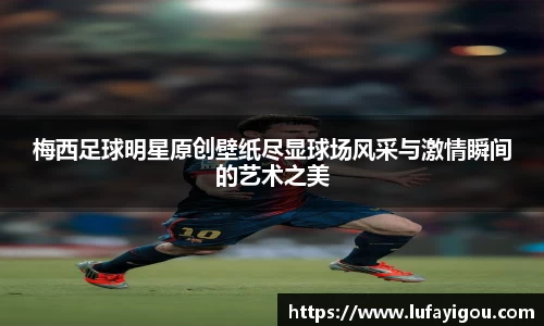 梅西足球明星原创壁纸尽显球场风采与激情瞬间的艺术之美